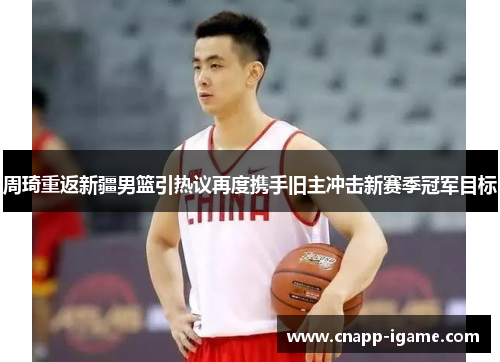 周琦重返新疆男篮引热议再度携手旧主冲击新赛季冠军目标