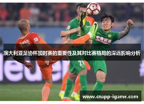 澳大利亚足协杯加时赛的重要性及其对比赛格局的深远影响分析
