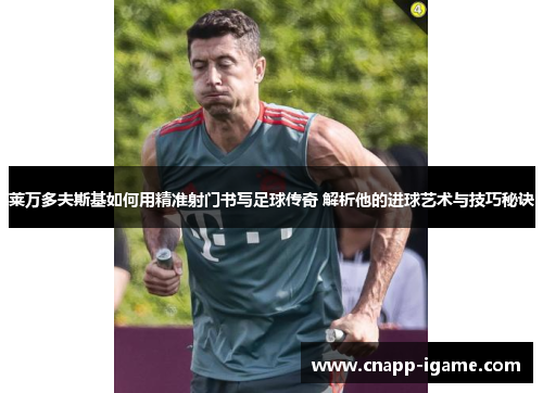 莱万多夫斯基如何用精准射门书写足球传奇 解析他的进球艺术与技巧秘诀