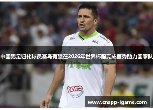 中国男足归化球员塞鸟有望在2026年世界杯前完成首秀助力国家队 中国男足归化球员塞鸟有望在2026年世界杯前完成首秀助力国家队