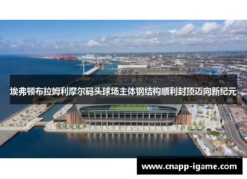 埃弗顿布拉姆利摩尔码头球场主体钢结构顺利封顶迈向新纪元