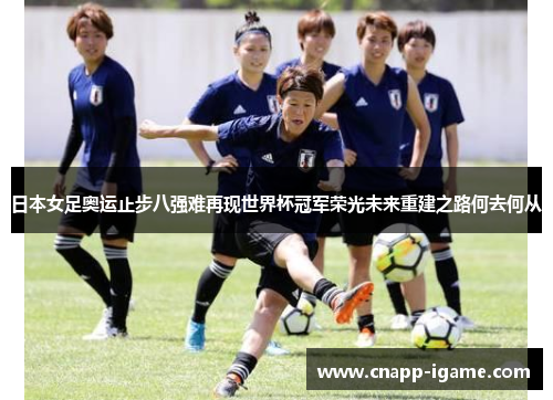 日本女足奥运止步八强难再现世界杯冠军荣光未来重建之路何去何从 日本女足奥运止步八强难再现世界杯冠军荣光未来重建之路何去何从